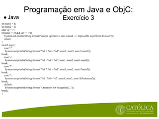 Programação em Java e ObjC:
 ● Java                                                  Exercício 3
int num1 = 5;
int num2 = 0;
char op = '/';
if(num2 == 0 && op == '/'){
   System.out.println(String.format("second operator is zero valued --> impossible to perform division"));
   return;
}
switch (op) {
   case '+':
    System.out.println(String.format("%d + %d = %d", num1, num2, num1+num2));
break;
   case '-':
    System.out.println(String.format("%d - %d = %d", num1, num2, num1-num2));
break;
   case '*':
    System.out.println(String.format("%d * %d = %d", num1, num2, num1*num2));
break;
   case '/':
    System.out.println(String.format("%d / %d = %f", num1, num2, num1/(float)num2));
break;
   default:
    System.out.println(String.format("Operation not recognized..."));
break;
}
 