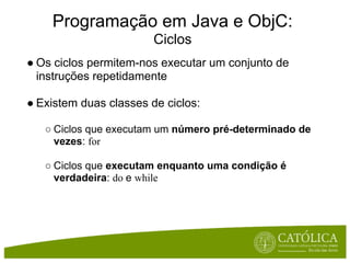 Programação em Java e ObjC:
                        Ciclos
● Os ciclos permitem-nos executar um conjunto de
  instruções repetidamente

● Existem duas classes de ciclos:

   ○ Ciclos que executam um número pré-determinado de
     vezes: for

   ○ Ciclos que executam enquanto uma condição é
     verdadeira: do e while
 