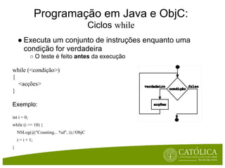 Programação em Java e ObjC:
                                         Ciclos while
    ● Executa um conjunto de instruções enquanto uma
      condição for verdadeira
             ○ O teste é feito antes da execução

while (<condição>)
{
  <acções>
}

Exemplo:

int i = 0;
while (i <= 10) {
    NSLog(@"Counting... %d", i);//ObjC
    i = i + 1;
}
 