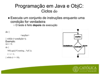 Programação em Java e ObjC:
                                   Ciclos do
   ● Executa um conjunto de instruções enquanto uma
     condição for verdadeira
             ○ O teste é feito depois da execução

do {
               <acções>
} while (<condição>);
Exemplo:
int i = 0;
do {
  NSLog(@"Counting... %d",i);
  i = i + 1;
} while (i <= 10);
 