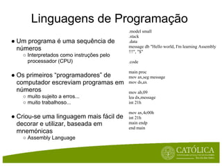 Linguagens de Programação
                                          .model small
                                          .stack
● Um programa é uma sequência de          .data
                                          message db "Hello world, I'm learning Assembly
  números                                 !!!", "$"
   ○ Interpretados como instruções pelo
     processador (CPU)                    .code

                                          main proc
● Os primeiros “programadores” de         mov ax,seg message
  computador escreviam programas em       mov ds,ax
  números                                 mov ah,09
   ○ muito sujeito a erros...             lea dx,message
   ○ muito trabalhoso...                  int 21h

                                          mov ax,4c00h
● Criou-se uma linguagem mais fácil de    int 21h
  decorar e utilizar, baseada em          main endp
                                          end main
  mnemónicas
   ○ Assembly Language
 