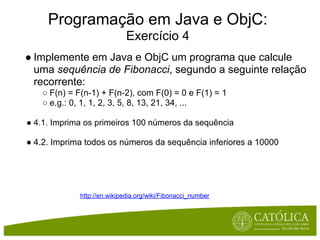 Programação em Java e ObjC:
                             Exercício 4
● Implemente em Java e ObjC um programa que calcule
  uma sequência de Fibonacci, segundo a seguinte relação
  recorrente:
   ○ F(n) = F(n-1) + F(n-2), com F(0) = 0 e F(1) = 1
   ○ e.g.: 0, 1, 1, 2, 3, 5, 8, 13, 21, 34, ...

● 4.1. Imprima os primeiros 100 números da sequência

● 4.2. Imprima todos os números da sequência inferiores a 10000




             http://en.wikipedia.org/wiki/Fibonacci_number
 