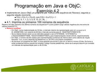 Programação em Java e ObjC:
                                              Exercício 4.2
    ● Implemente em Java e ObjC um programa que Calcule uma sequência de Fibonacci, segundo a
      seguinte relação recorrente:
               ■ F(n) = F(n-1) + F(n-2), com F(0) = 0 e F(1) = 1
               ■ e.g.: 0, 1, 1, 2, 3, 5, 8, 13, 21, 34, ...
   ● 4.1. Imprima os primeiros 100 números da sequência
Reparou em algo estranho nos últimos números da sequência?!? (como podem surgir valores negativos de uma soma de
valores positivos???)
    ● Numeric overflow!
           ○ Em ObjC, numa implementação de 32 bits, o intervalo máximo de representação para um unsigned int é
              [0, 4294967295]; num sistema de 64 bits o intervalo aumenta para [0, 18446744073709551615].
           ○ Se os inteiros tiverem sinal (int) os intervalos passam a ser [-2147483648, +2147483647] e
              [−9223372036854775808, +9223372036854775807], para implementações 32-bit e 64-bit, respectivamente.
           ○ Em ObjC, o número de bits usados para representações numéricas de inteiros (bem como valores de vírgula
              flutuante - float, double) depende da plataforma (i.e. da CPU e do próprio compilador).
           ○ Ao escrever um programa em ObjC, a única garantia que se tem e que um int terá no mínimo 32 bits. De forma a
              evitar problemas futuros quando se compila o código noutras plataformas, dever-se-á sempre assumir por omissão
              um intervalo de representação para int de 32 bits.
 