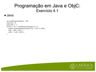 Programação em Java e ObjC:
                                              Exercício 4.1
● Java
 int numFibonacciNumbers = 100;
 long valN = 0;
 long valN_1 = 1;
 for (int n = 0; n < numFibonacciNumbers; n++) {
    System.out.println(String.format("%d --> %d", n, valN));
    valN = valN + valN_1;
    valN_1 = valN - valN_1;
 }
 