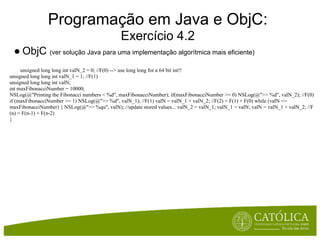 Programação em Java e ObjC:
                                               Exercício 4.2
 ● ObjC (ver solução Java para uma implementação algorítmica mais eficiente)
     unsigned long long int valN_2 = 0; //F(0) --> use long long for a 64 bit int!!
unsigned long long int valN_1 = 1; //F(1)
unsigned long long int valN;
int maxFibonacciNumber = 10000;
NSLog(@"Printing the Fibonacci numbers < %d", maxFibonacciNumber); if(maxFibonacciNumber >= 0) NSLog(@">> %d", valN_2); //F(0)
if (maxFibonacciNumber >= 1) NSLog(@">> %d", valN_1); //F(1) valN = valN_1 + valN_2; //F(2) = F(1) + F(0) while (valN <=
maxFibonacciNumber) { NSLog(@">> %qu", valN); //update stored values... valN_2 = valN_1; valN_1 = valN; valN = valN_1 + valN_2; //F
(n) = F(n-1) + F(n-2)
}
 
