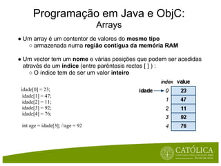 Programação em Java e ObjC:
                                  Arrays
● Um array é um contentor de valores do mesmo tipo
   ○ armazenada numa região contígua da memória RAM

● Um vector tem um nome e várias posições que podem ser acedidas
  através de um índice (entre parêntesis rectos [ ] ) :
     ○ O índice tem de ser um valor inteiro

 idade[0] = 23;
  idade[1] = 47;
  idade[2] = 11;
  idade[3] = 92;
  idade[4] = 76;

 int age = idade[3]; //age = 92
 