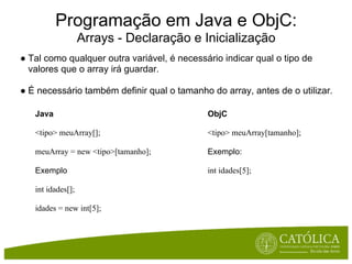 Programação em Java e ObjC:
                   Arrays - Declaração e Inicialização
● Tal como qualquer outra variável, é necessário indicar qual o tipo de
  valores que o array irá guardar.

● É necessário também definir qual o tamanho do array, antes de o utilizar.

   Java                                      ObjC

   <tipo> meuArray[];                        <tipo> meuArray[tamanho];

   meuArray = new <tipo>[tamanho];           Exemplo:

   Exemplo                                   int idades[5];

   int idades[];

   idades = new int[5];
 