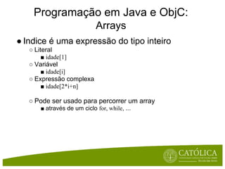 Programação em Java e ObjC:
                            Arrays
● Indice é uma expressão do tipo inteiro
   ○ Literal
        ■ idade[1]
   ○ Variável
        ■ idade[i]
   ○ Expressão complexa
        ■ idade[2*i+n]

   ○ Pode ser usado para percorrer um array
      ■ através de um ciclo for, while, ...
 