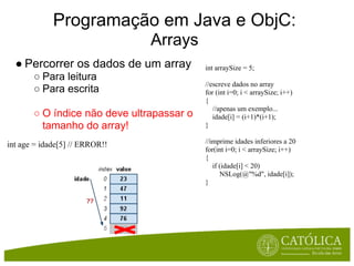 Programação em Java e ObjC:
                                Arrays
  ● Percorrer os dados de um array         int arraySize = 5;
       ○ Para leitura
                                           //escreve dados no array
       ○ Para escrita                      for (int i=0; i < arraySize; i++)
                                           {
                                              //apenas um exemplo...
       ○ O índice não deve ultrapassar o      idade[i] = (i+1)*(i+1);
         tamanho do array!                 }

int age = idade[5] // ERROR!!              //imprime idades inferiores a 20
                                           for(int i=0; i < arraySize; i++)
                                           {
                                              if (idade[i] < 20)
                                                 NSLog(@"%d", idade[i]);
                                           }
 