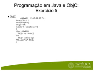 Programação em Java e ObjC:
                                    Exercício 5
● ObjC         int idade[] = {23, 47, 11, 92, 76};
         int arraySize = 5;
         int dif[arraySize];
         int age = 14;
         for(int i=0; i<arraySize; i++)
         {
         if(age > idade[i])
            dif[i] = age - idade[i];
         else
            dif[i] = idade[i] - age;
         NSLog(@"%d", dif[i]);
         }
 