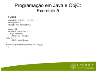 Programação em Java e ObjC:
                                        Exercício 5
  ● Java
  int idade[] = {23, 47, 11, 92, 76};
  int arraySize = 5;
  int dif[] = new int[arraySize];

   int age = 14;
   for(int i=0; i<arraySize; i++) {
      if(age > idade[i]) {
         dif[i] = age - idade[i];
} else {
         dif[i] = idade[i] - age;
}
System.out.println(String.format("%d", dif[i]));
   }
 