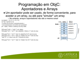 Programação em ObjC:
                                    Apontadores e Arrays
   ● Um apontador pode ser usado, de forma conveniente, para
     aceder a um array, ou até para "simular" um array
           ○ No entanto, arrays e apontadores não são a mesma coisa!
int idade[] = {23, 47, 11, 92, 76};
int *ptr; //pointer to int
//o nome de um array é automaticamente e
//convenientemente convertido num apontador!
ptr = idade; //obtém o endereço do array idade

NSLog(@"%qX == %qX ?", ptr, idade);
NSLog(@"%d == %d ?", *ptr, idade[0]); //obtém o 1º valor do array

NSLog(@"%d == %d ?", *(ptr+3), idade[3]);//lê 4º valor do array
NSLog(@"%d == %d ?", *(ptr+2), *(idade+2));//lê 3º valor do array
*(ptr+2) = 0; //altera valor do 3º elemento do array

NSLog(@"%d == %d ?", *(ptr+2), *(idade+2));//lê 3º valor do array
 