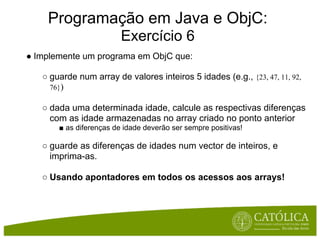 Programação em Java e ObjC:
                         Exercício 6
● Implemente um programa em ObjC que:

   ○ guarde num array de valores inteiros 5 idades (e.g., {23, 47, 11, 92,
     76})

   ○ dada uma determinada idade, calcule as respectivas diferenças
     com as idade armazenadas no array criado no ponto anterior
       ■ as diferenças de idade deverão ser sempre positivas!

   ○ guarde as diferenças de idades num vector de inteiros, e
     imprima-as.

   ○ Usando apontadores em todos os acessos aos arrays!
 
