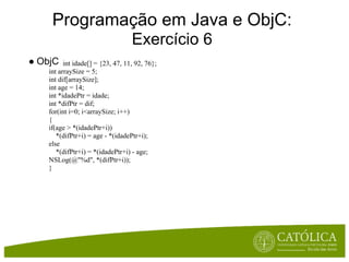 Programação em Java e ObjC:
                                   Exercício 6
● ObjC    int idade[] = {23, 47, 11, 92, 76};
    int arraySize = 5;
    int dif[arraySize];
    int age = 14;
    int *idadePtr = idade;
    int *difPtr = dif;
    for(int i=0; i<arraySize; i++)
    {
    if(age > *(idadePtr+i))
       *(difPtr+i) = age - *(idadePtr+i);
    else
       *(difPtr+i) = *(idadePtr+i) - age;
    NSLog(@"%d", *(difPtr+i));
    }
 