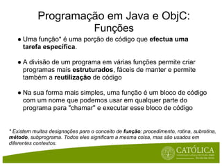 Programação em Java e ObjC:
                                    Funções
   ● Uma função* é uma porção de código que efectua uma
     tarefa específica.

   ● A divisão de um programa em várias funções permite criar
     programas mais estruturados, fáceis de manter e permite
     também a reutilização de código

   ● Na sua forma mais simples, uma função é um bloco de código
     com um nome que podemos usar em qualquer parte do
     programa para "chamar" e executar esse bloco de código


* Existem muitas designações para o conceito de função: procedimento, rotina, subrotina,
método, subprograma. Todos eles significam a mesma coisa, mas são usados em
diferentes contextos.
 