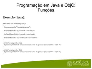 Programação em Java e ObjC:
                                Funções
Exemplo (Java):
public static void main(String args[])
{
  System.out.println("Executa o programa");

    fazTarefaEspecifica1(); //chamada a uma função!

    fazTarefaEspecifica2(); //chamada a outra função!

    fazTarefaEspecifica1(); //chama outra vez a função 1!
}

void fazTarefaEspecifica_1() {
  System.out.println("Esta função executa uma série de operações para completar a tarefa 1");
}

void fazTarefaEspecifica_2() {
  System.out.println("Esta função executa uma série de operações para completar a tarefa 2");
}
 