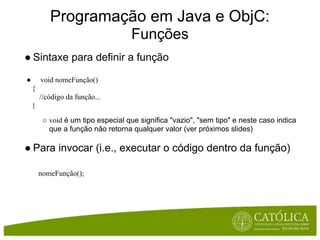 Programação em Java e ObjC:
                                    Funções
● Sintaxe para definir a função

●       void nomeFunção()
    {
        //código da função...
    }
         ○ void é um tipo especial que significa "vazio", "sem tipo" e neste caso indica
           que a função não retorna qualquer valor (ver próximos slides)

● Para invocar (i.e., executar o código dentro da função)

        nomeFunção();
 