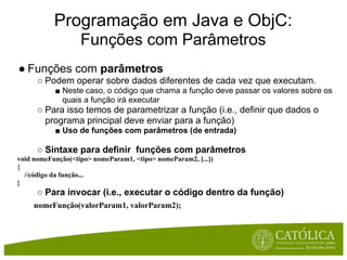 Programação em Java e ObjC:
                   Funções com Parâmetros
● Funções com parâmetros
      ○ Podem operar sobre dados diferentes de cada vez que executam.
           ■ Neste caso, o código que chama a função deve passar os valores sobre os
             quais a função irá executar
      ○ Para isso temos de parametrizar a função (i.e., definir que dados o
        programa principal deve enviar para a função)
           ■ Uso de funções com parâmetros (de entrada)

      ○ Sintaxe para definir funções com parâmetros
void nomeFunção(<tipo> nomeParam1, <tipo> nomeParam2, [...])
{
  //código da função...
}
      ○ Para invocar (i.e., executar o código dentro da função)
     nomeFunção(valorParam1, valorParam2);
 