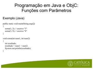 Programação em Java e ObjC:
                      Funções com Parâmetros
Exemplo (Java)
public static void main(String args[])
{
  soma(1, 2); // escreve "3"
  soma(3, 5); // escreve "8"
}

void soma(int num1, int num2)
{
  int resultado;
  resultado = num1 + num2;
  System.out.println(resultado);
}
 