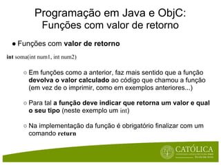 Programação em Java e ObjC:
              Funções com valor de retorno
  ● Funções com valor de retorno
int soma(int num1, int num2)

      ○ Em funções como a anterior, faz mais sentido que a função
        devolva o valor calculado ao código que chamou a função
        (em vez de o imprimir, como em exemplos anteriores...)

      ○ Para tal a função deve indicar que retorna um valor e qual
        o seu tipo (neste exemplo um int)

      ○ Na implementação da função é obrigatório finalizar com um
        comando return
 