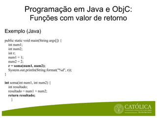 Programação em Java e ObjC:
                Funções com valor de retorno
Exemplo (Java)
public static void main(String args[]) {
  int num1;
  int num2;
  int r;
  num1 = 1;
  num2 = 2;
  r = soma(num1, num2);
  System.out.println(String.format("%d", r));
}

int soma(int num1, int num2) {
   int resultado;
   resultado = num1 + num2;
  return resultado;
     }
 
