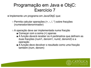 Programação em Java e ObjC:
                       Exercício 7
● Implemente um programa em Java/ObjC que:

   ○ Permita calcular operações (+, -, /, *) sobre fracções
     (numerador/denominador)

   ○ A operação deve ser implementada numa fracção
       ■ Começar com a soma (+) apenas
       ■ A função deverá receber os 4 parâmetros que definem as
         duas fracções (num1, denom1, num2, denom2) e a
         operação
       ■ A função deve devolver o resultado como uma fracção
         também (num, denom)
 