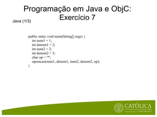Programação em Java e ObjC:
Java (1/3)
                          Exercício 7

        public static void main(String[] args) {
          int num1 = 1;
          int denom1 = 2;
          int num2 = 2;
          int denom2 = 3;
          char op = '*';
          operacao(num1, denom1, num2, denom2, op);
        }
 