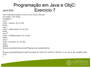 Programação em Java e ObjC:
Java (2/3)                                Exercício 7
static void operacao(int n1, int d1, int n2, int d2, char op) {
int result[] = new int[2];
switch(op) {
case '+':
result = soma(n1, d1, n2, d2);
break;
case '-':
result = subtraccao(n1, d1, n2, d2);
break;
case '*':
result = multiplicacao(n1, d1, n2, d2);
break;
case '/':
result = divisao(n1, d1, n2, d2);
break;
default:
System.out.println(String.format("Operação não reconhecida"));
}
System.out.println(String.format("O resultado de %d/%d %c %d/%d é: %d/%d", n1, d1, op, n2, d2, result[0], result
[1]));
}
 