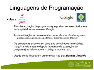 Linguagens de Programação
● Java

   ○ Permite a criação de programas que podem ser executados em
     várias plataformas sem modificação

   ○ A sua utilização tornou-se mais conhecida através das applets
         ■ pequenos programas que podem ser executados num browser.

   ○ Os programas escritos em Java são compilados num código
     máquina virtual que é depois (aquando da execução do
     programa) transformado em código máquina real.

   ○ Usada como linguagem preferencial nas plataformas Android
 