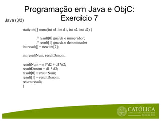 Programação em Java e ObjC:
Java (3/3)                           Exercício 7
         static int[] soma(int n1, int d1, int n2, int d2) {

                    // result[0] guarda o numerador;
                    // result[1] guarda o denominador
         int result[] = new int[2];

         int resultNum, resultDenom;

         resultNum = n1*d2 + d1*n2;
         resultDenom = d1 * d2;
         result[0] = resultNum;
         result[1] = resultDenom;
         return result;
         }
 