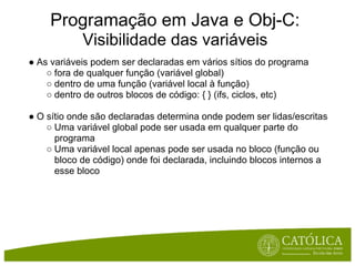 Programação em Java e Obj-C:
            Visibilidade das variáveis
● As variáveis podem ser declaradas em vários sítios do programa
    ○ fora de qualquer função (variável global)
    ○ dentro de uma função (variável local à função)
    ○ dentro de outros blocos de código: { } (ifs, ciclos, etc)

● O sítio onde são declaradas determina onde podem ser lidas/escritas
    ○ Uma variável global pode ser usada em qualquer parte do
      programa
    ○ Uma variável local apenas pode ser usada no bloco (função ou
      bloco de código) onde foi declarada, incluindo blocos internos a
      esse bloco
 
