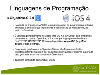 Linguagens de Programação
● Objective-C 2.0

   ○ Baseada na linguagem ANSI C, é uma linguagem de programação reflexiva
     orientada a objectos que implementa a transmissão de mensagens, ao
     estilo do Smalltalk.

   ○ É utilizada principalmente no Apple Mac OS X e GNUstep, dois ambientes
     baseados no padrão OpenStep e é a principal linguagem utilizada em
     NeXTSTEP, OPENSTEP, Cocoa e dispositivos Apple iOS (e.g. iPod
     Touch, iPhone e iPad).

   ○ Programas genéricos em Objective-C (que não façam uso destas
     bibliotecas) também podem ser compilados por qualquer sistema suportado
     pelo gcc, que inclui um compilador Objective-C.

   ○ Também conhecido como ObjC, Obj-C
 