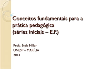 Conceitos fundamentais para aConceitos fundamentais para a
prática pedagógicaprática pedagógica
(séries iniciais – E.F.)(séries iniciais – E.F.)
Profa. Stela Miller
UNESP – MARÍLIA
2013
 
