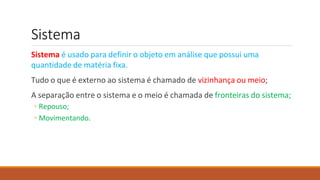 Sistema
Sistema é usado para definir o objeto em análise que possui uma
quantidade de matéria fixa.
Tudo o que é externo ao sistema é chamado de vizinhança ou meio;
A separação entre o sistema e o meio é chamada de fronteiras do sistema;
◦ Repouso;
◦ Movimentando.
 