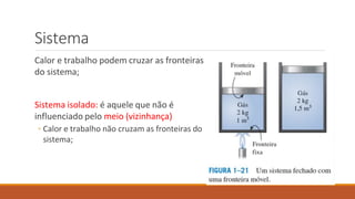 Sistema
Calor e trabalho podem cruzar as fronteiras
do sistema;
Sistema isolado: é aquele que não é
influenciado pelo meio (vizinhança)
◦ Calor e trabalho não cruzam as fronteiras do
sistema;
 