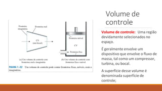 Volume de
controle
Volume de controle: Uma região
devidamente selecionados no
espaço.
É geralmente envolve um
dispositivo que envolve o fluxo de
massa, tal como um compressor,
turbina, ou bocal.
A superfície desse volume é
denominada superfície de
controle;
 