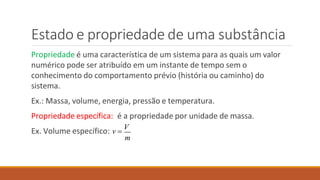 Estado e propriedade de uma substância
Propriedade é uma característica de um sistema para as quais um valor
numérico pode ser atribuído em um instante de tempo sem o
conhecimento do comportamento prévio (história ou caminho) do
sistema.
Ex.: Massa, volume, energia, pressão e temperatura.
Propriedade específica: é a propriedade por unidade de massa.
m
Ex. Volume específico: v 
V
 
