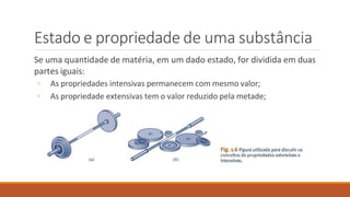 Estado e propriedade de uma substância
Se uma quantidade de matéria, em um dado estado, for dividida em duas
partes iguais:
◦ As propriedades intensivas permanecem com mesmo valor;
◦ As propriedade extensivas tem o valor reduzido pela metade;
 