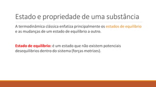 Estado e propriedade de uma substância
A termodinâmica clássica enfatiza principalmente os estados de equilíbrio
e as mudanças de um estado de equilíbrio a outro.
Estado de equilíbrio: é um estado que não existem potenciais
desequilibrios dentro do sistema (forças motrizes).
 