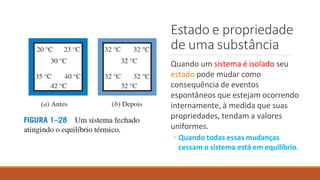 Estado e propriedade
de uma substância
Quando um sistema é isolado seu
estado pode mudar como
consequência de eventos
espontâneos que estejam ocorrendo
internamente, à medida que suas
propriedades, tendam a valores
uniformes.
◦ Quando todas essas mudanças
cessam o sistema está em equilíbrio.
 
