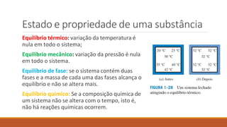 Estado e propriedade de uma substância
Equilíbrio térmico: variação da temperatura é
nula em todo o sistema;
Equilíbrio mecânico: variação da pressão é nula
em todo o sistema.
Equilíbrio de fase: se o sistema contém duas
fases e a massa de cada uma das fases alcança o
equilíbrio e não se altera mais.
Equilíbrio químico: Se a composição química de
um sistema não se altera com o tempo, isto é,
não há reações químicas ocorrem.
 