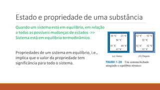 Estado e propriedade de uma substância
Quando um sistema está em equilíbrio, em relação
a todas as possíveis mudanças de estados ->>
Sistema está em equilíbrio termodinâmico.
Propriedades de um sistema em equilíbrio, i.e.,
implica que o valor da propriedade tem
significância para todo o sistema.
 