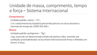 Unidade de massa, comprimento, tempo
e força – Sistema Internacional
Comprimento:
Unidade padrão: metro – “m”;
1 m: comprimento da trajetória percorrido pela luz no vácuo durante o
intervalo de tempo de 1/299.792.458 s
Massa:
Unidade padrão: quilograma – “kg”;
1 kg: massa de um determinado cilindro de platina-irídio, mantido sob
condições preestabelecidas no Escritório Internacional de Pesos e Medidas em
Sevres, França.
 