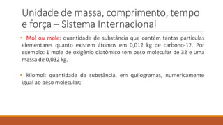 Unidade de massa, comprimento, tempo
e força – Sistema Internacional
• Mol ou mole: quantidade de substância que contém tantas partículas
elementares quanto existem átomos em 0,012 kg de carbono-12. Por
exemplo: 1 mole de oxigênio diatômico tem peso molecular de 32 e uma
massa de 0,032 kg.
• kilomol: quantidade da substância, em quilogramas, numericamente
igual ao peso molecular;
 