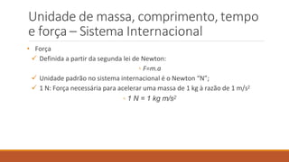 Unidade de massa, comprimento, tempo
e força – Sistema Internacional
• Força
 Definida a partir da segunda lei de Newton:
◦ F=m.a
 Unidade padrão no sistema internacional é o Newton “N”;
 1 N: Força necessária para acelerar uma massa de 1 kg à razão de 1 m/s2
◦ 1 N = 1 kg m/s2
 