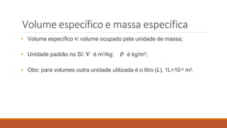 Volume específico e massa específica
• Volume específico : volume ocupado pela unidade de massa;
• Unidade padrão no SI:  é m3/kg;  é kg/m3;
• Obs: para volumes outra unidade utilizada é o litro (L), 1L=10-3 m3.
 