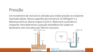 Pressão
Um manômetro de mercúrio é utilizado para medir pressão no recipiente
mostrado abaixo. Massa específica do mercúrio é 13.590 kg/m3 e a
diferença entre as alturas é igual a 0,24 m. Determine a pressão no
recipiente. Para determinar a pressão atmosférica foi usado um
barômetro com uma altura de 750 mm mercúrio.
 