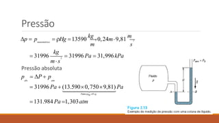 Pressão
3
m
2
s
2
 Hg 13590
kg
0,24m9,81
m
 31996  31996 Pa  31,996kPa
manométrica
p  p
kg
ms
Pressão absoluta
p  P  p
abs atm
 31996 Pa  (13.5900,7509,81) Pa
PatmHgHg
131.984 Pa 1,303atm
 