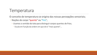 Temperatura
O conceito de temperatura se origina das nossas percepções sensoriais;
◦ Noções de corpo “quente” ou “frio”;
◦ Usamos o sentido do tato para distinguir corpos quentes de frios;
◦ Escala em função da ordem em que ele é “mais quente”...
 