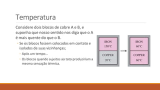 Temperatura
Considere dois blocos de cobre A e B, e
suponha que nosso sentido nos diga que o A
é mais quente do que o B.
◦ Se os blocos fossem colocados em contato e
isolados de suas vizinhanças;
◦ Após um tempo...
◦ Os blocos quando sujeitos ao tato produziriam a
mesma sensação térmica.
 